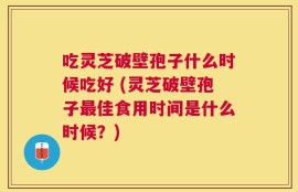 吃灵芝破壁孢子什么时候吃好 (灵芝破壁孢子最佳食用时间是什么时候？)