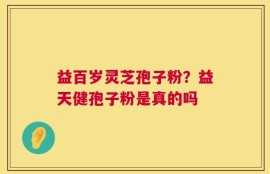 益百岁灵芝孢子粉？益天健孢子粉是真的吗