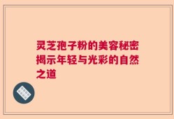 灵芝孢子粉的美容秘密揭示年轻与光彩的自然之道