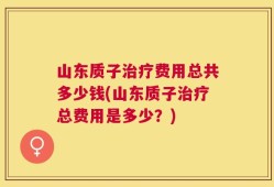 山东质子治疗费用总共多少钱(山东质子治疗总费用是多少？)