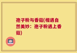 孢子粉与香菇(相遇自然美妙：孢子粉遇上香菇)