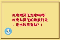 红枣跟灵芝泡水喝吗(红枣与灵芝的焕肤好处：泡水饮用有益？)