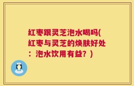 红枣跟灵芝泡水喝吗(红枣与灵芝的焕肤好处：泡水饮用有益？)