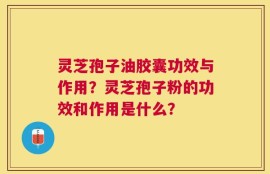 灵芝孢子油胶囊功效与作用？灵芝孢子粉的功效和作用是什么？