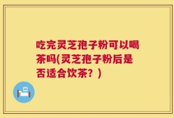 吃完灵芝孢子粉可以喝茶吗(灵芝孢子粉后是否适合饮茶？)