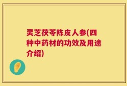 灵芝茯苓陈皮人参(四种中药材的功效及用途介绍)