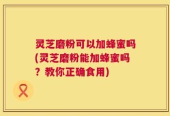 灵芝磨粉可以加蜂蜜吗(灵芝磨粉能加蜂蜜吗？教你正确食用)