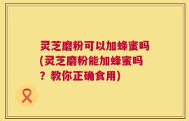 灵芝磨粉可以加蜂蜜吗(灵芝磨粉能加蜂蜜吗？教你正确食用)