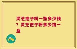 灵芝孢子粉一瓶多少钱？灵芝孢子粉多少钱一盒
