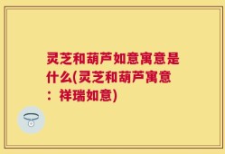 灵芝和葫芦如意寓意是什么(灵芝和葫芦寓意：祥瑞如意)