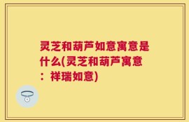 灵芝和葫芦如意寓意是什么(灵芝和葫芦寓意：祥瑞如意)