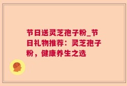 节日送灵芝孢子粉_节日礼物推荐：灵芝孢子粉，健康养生之选