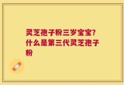 灵芝孢子粉三岁宝宝？什么是第三代灵芝孢子粉