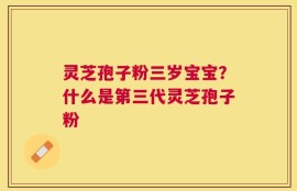 灵芝孢子粉三岁宝宝？什么是第三代灵芝孢子粉
