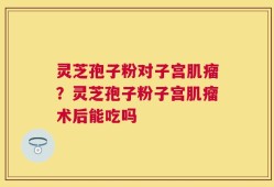 灵芝孢子粉对子宫肌瘤？灵芝孢子粉子宫肌瘤术后能吃吗