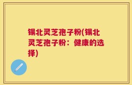 锡北灵芝孢子粉(锡北灵芝孢子粉：健康的选择)