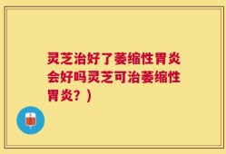 灵芝治好了萎缩性胃炎会好吗灵芝可治萎缩性胃炎？)