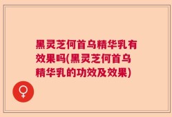 黑灵芝何首乌精华乳有效果吗(黑灵芝何首乌精华乳的功效及效果)