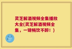 灵芝解酒视频全集播放大全(灵芝解酒视频全集，一键畅饮不醉！)