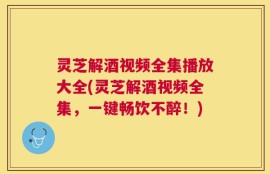 灵芝解酒视频全集播放大全(灵芝解酒视频全集，一键畅饮不醉！)