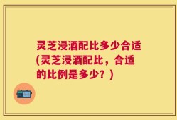 灵芝浸酒配比多少合适(灵芝浸酒配比，合适的比例是多少？)