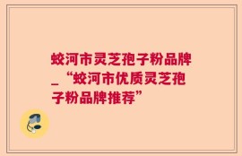 蛟河市灵芝孢子粉品牌_“蛟河市优质灵芝孢子粉品牌推荐”