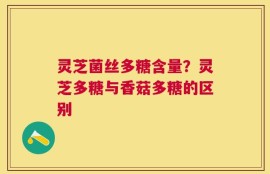 灵芝菌丝多糖含量？灵芝多糖与香菇多糖的区别