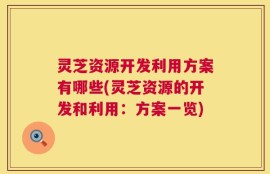 灵芝资源开发利用方案有哪些(灵芝资源的开发和利用：方案一览)