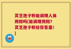 灵芝孢子粉能调理人体阴阳吗(能调理阴阳？灵芝孢子粉给你答案！)