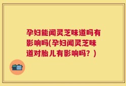 孕妇能闻灵芝味道吗有影响吗(孕妇闻灵芝味道对胎儿有影响吗？)