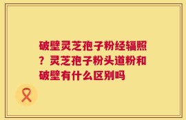 破壁灵芝孢子粉经辐照？灵芝孢子粉头道粉和破壁有什么区别吗