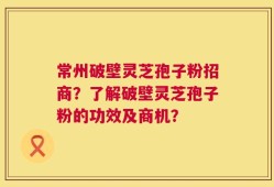 常州破壁灵芝孢子粉招商？了解破壁灵芝孢子粉的功效及商机？