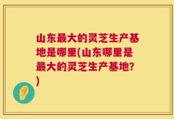 山东最大的灵芝生产基地是哪里(山东哪里是最大的灵芝生产基地？)