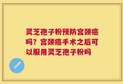 灵芝孢子粉预防宫颈癌吗？宫颈癌手术之后可以服用灵芝孢子粉吗