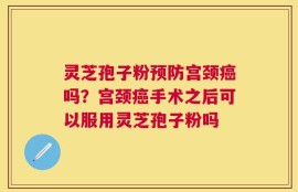 灵芝孢子粉预防宫颈癌吗？宫颈癌手术之后可以服用灵芝孢子粉吗