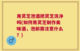 用灵芝泡酒把灵芝洗净吗(如何用灵芝制作美味酒，泡前需注意什么？)
