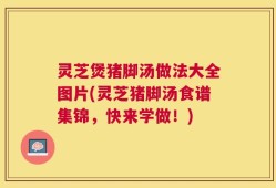 灵芝煲猪脚汤做法大全图片(灵芝猪脚汤食谱集锦，快来学做！)