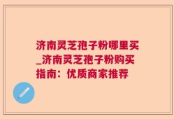 济南灵芝孢子粉哪里买_济南灵芝孢子粉购买指南：优质商家推荐