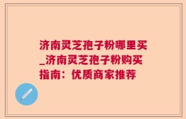 济南灵芝孢子粉哪里买_济南灵芝孢子粉购买指南：优质商家推荐
