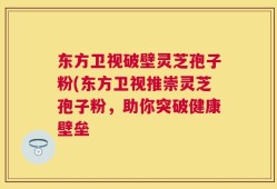 东方卫视破壁灵芝孢子粉(东方卫视推崇灵芝孢子粉，助你突破健康壁垒