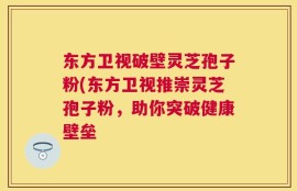东方卫视破壁灵芝孢子粉(东方卫视推崇灵芝孢子粉，助你突破健康壁垒