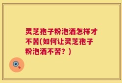 灵芝孢子粉泡酒怎样才不苦(如何让灵芝孢子粉泡酒不苦？)