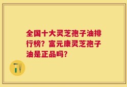 全国十大灵芝孢子油排行榜？富元康灵芝孢子油是正品吗？
