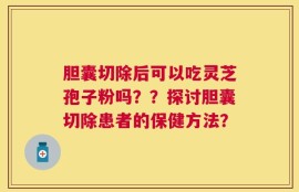 胆囊切除后可以吃灵芝孢子粉吗？？探讨胆囊切除患者的保健方法？