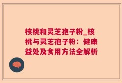 核桃和灵芝孢子粉_核桃与灵芝孢子粉：健康益处及食用方法全解析