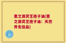 惠之源灵芝孢子油(惠之源灵芝孢子油：天然养生佳品)