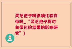 灵芝孢子粉影响化验白带吗_“灵芝孢子粉对白带化验结果的影响研究”)