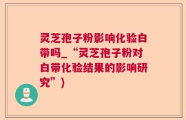 灵芝孢子粉影响化验白带吗_“灵芝孢子粉对白带化验结果的影响研究”)