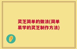 灵芝简单的做法(简单易学的灵芝制作方法)