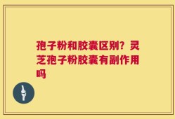 孢子粉和胶囊区别？灵芝孢子粉胶囊有副作用吗